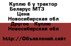 Куплю б/у трактор, Беларус МТЗ 82.1  › Цена ­ 550 000 - Новосибирская обл. Другое » Куплю   . Новосибирская обл.